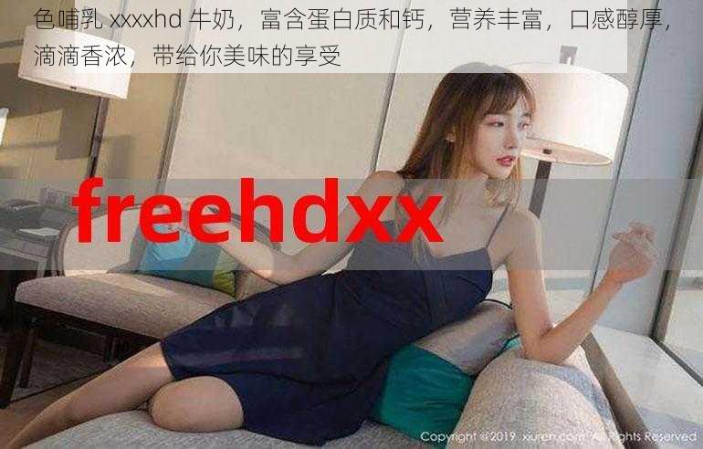 色哺乳 xxxxhd 牛奶,富含蛋白质和钙,营养丰富,口感醇厚,滴滴香浓,带给你美味的享受