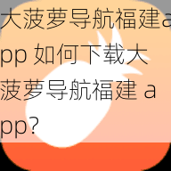 大菠萝导航福建app 如何下载大菠萝导航福建 app？