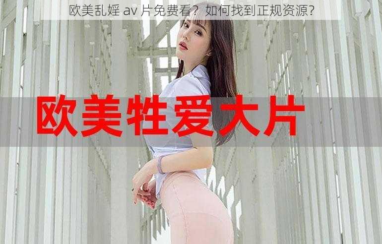 欧美乱婬 av 片免费看？如何找到正规资源？